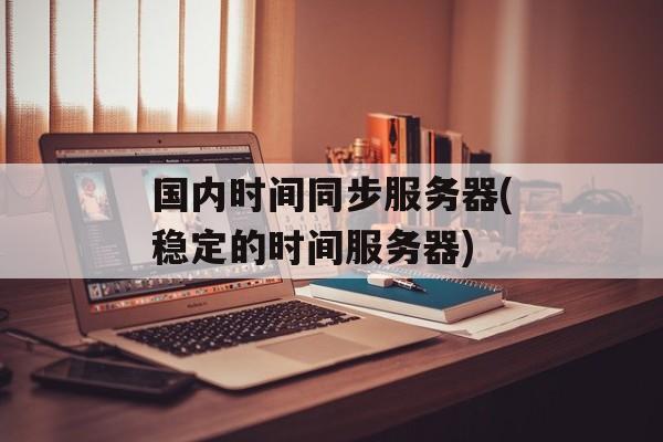 国内时间同步服务器(稳定的时间服务器)-第1张图片-