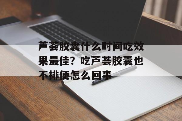 芦荟胶囊什么时间吃效果最佳？吃芦荟胶囊也不排便怎么回事-第1张图片-