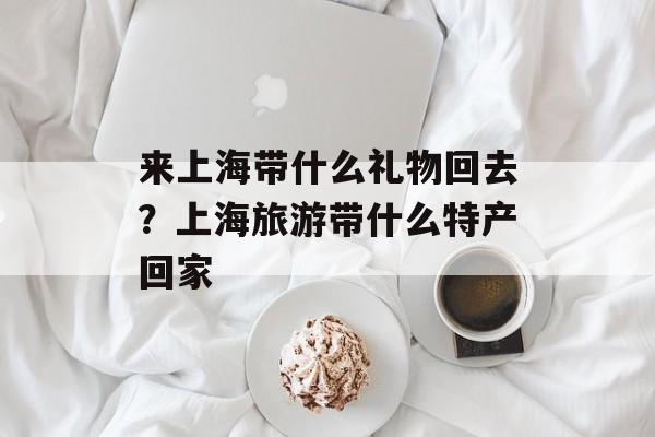 来上海带什么礼物回去？上海旅游带什么特产回家-第1张图片-