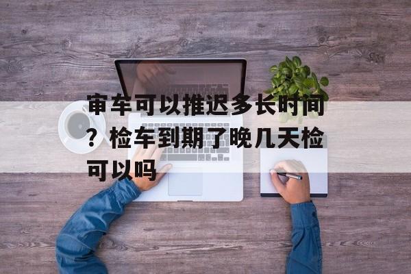 审车可以推迟多长时间？检车到期了晚几天检可以吗-第1张图片-