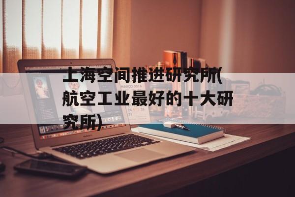 上海空间推进研究所(航空工业最好的十大研究所)-第1张图片-