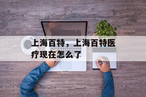 上海百特，上海百特医疗现在怎么了-第1张图片-