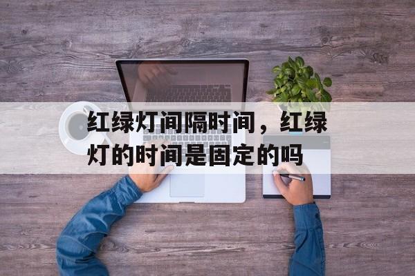 红绿灯间隔时间，红绿灯的时间是固定的吗-第1张图片-