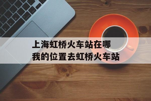 上海虹桥火车站在哪 我的位置去虹桥火车站-第1张图片-