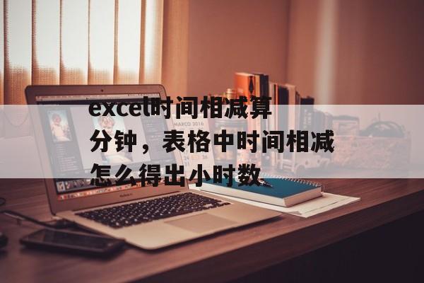 excel时间相减算分钟，表格中时间相减怎么得出小时数-第1张图片-