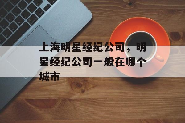 上海明星经纪公司，明星经纪公司一般在哪个城市-第1张图片-
