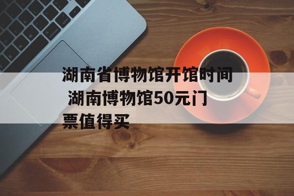 湖南省博物馆开馆时间 湖南博物馆50元门票值得买-第1张图片-