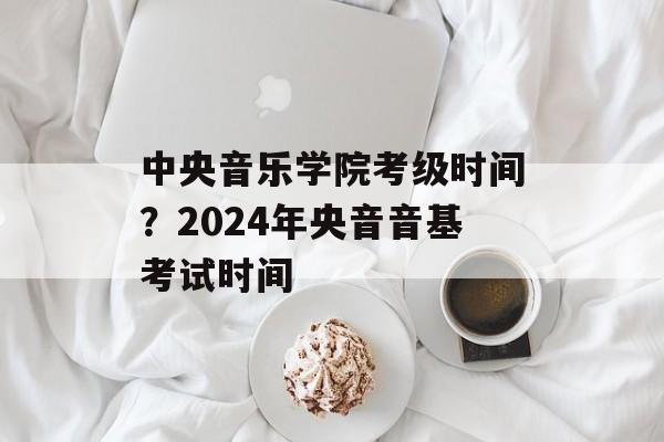 中央音乐学院考级时间？2024年央音音基考试时间-第1张图片-