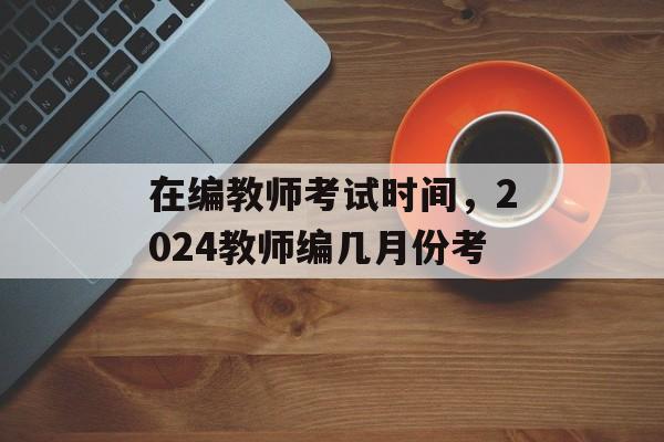 在编教师考试时间，2024教师编几月份考-第1张图片-