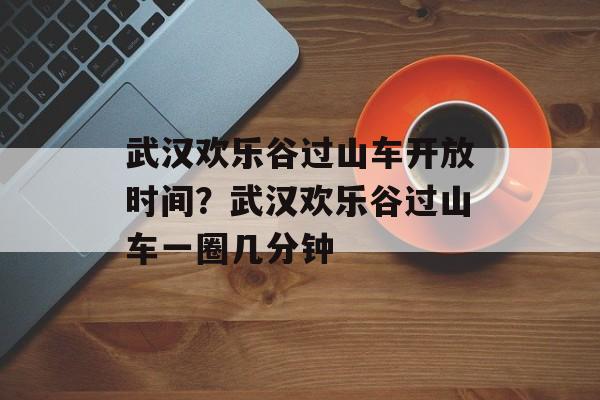 武汉欢乐谷过山车开放时间？武汉欢乐谷过山车一圈几分钟-第1张图片-