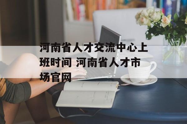 河南省人才交流中心上班时间 河南省人才市场官网-第1张图片-