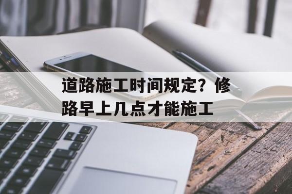 道路施工时间规定？修路早上几点才能施工-第1张图片-