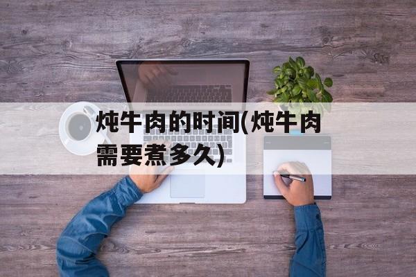 炖牛肉的时间(炖牛肉需要煮多久)-第1张图片-