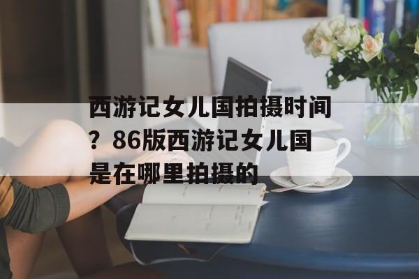 西游记女儿国拍摄时间？86版西游记女儿国是在哪里拍摄的-第1张图片-