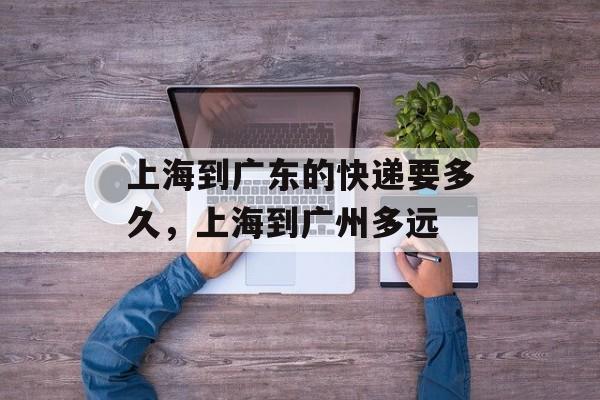 上海到广东的快递要多久，上海到广州多远-第1张图片-