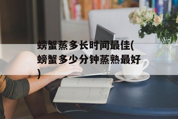 螃蟹蒸多长时间最佳(螃蟹多少分钟蒸熟最好)-第1张图片-