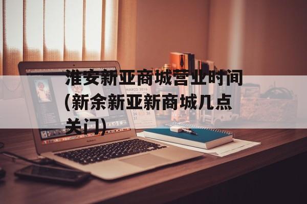 淮安新亚商城营业时间(新余新亚新商城几点关门)-第1张图片-