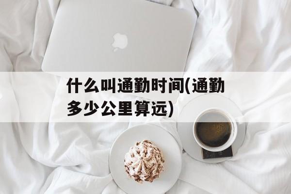 什么叫通勤时间(通勤多少公里算远)-第1张图片-