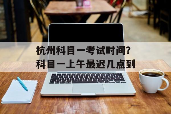 杭州科目一考试时间？科目一上午最迟几点到-第1张图片-