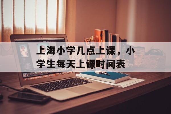 上海小学几点上课，小学生每天上课时间表-第1张图片-