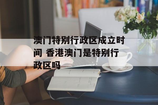 澳门特别行政区成立时间 香港澳门是特别行政区吗-第1张图片-