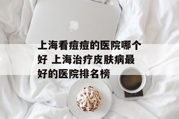 上海看痘痘的医院哪个好 上海治疗皮肤病最好的医院排名榜-第1张图片-