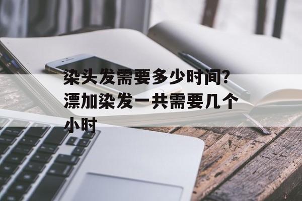 染头发需要多少时间？漂加染发一共需要几个小时-第1张图片-