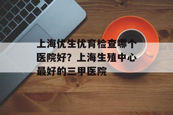 上海优生优育检查哪个医院好？上海生殖中心最好的三甲医院-第1张图片-