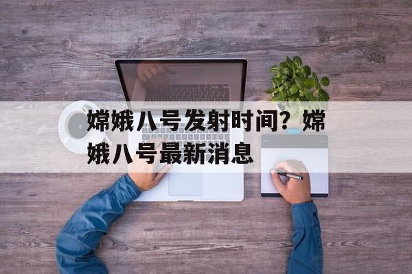 嫦娥八号发射时间？嫦娥八号最新消息-第1张图片-