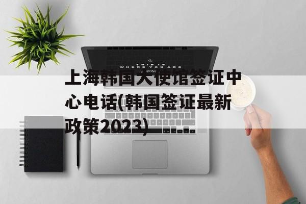 上海韩国大使馆签证中心电话(韩国签证最新政策2023)-第1张图片-