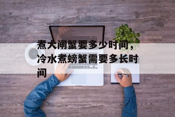煮大闸蟹要多少时间，冷水煮螃蟹需要多长时间-第1张图片-