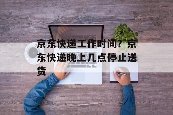 京东快递工作时间？京东快递晚上几点停止送货-第1张图片-