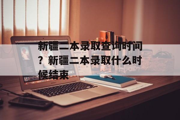 新疆二本录取查询时间？新疆二本录取什么时候结束-第1张图片-