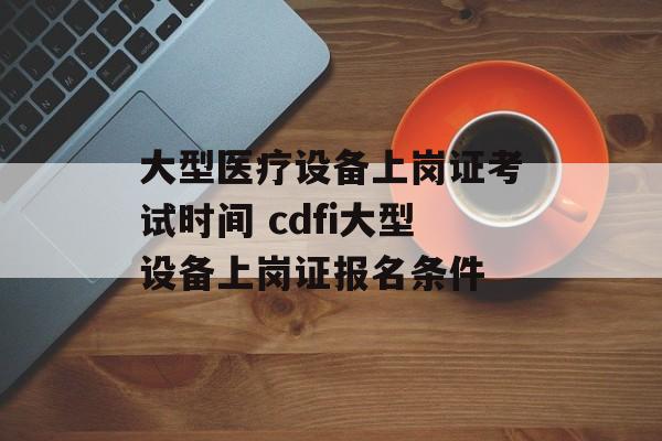 大型医疗设备上岗证考试时间 cdfi大型设备上岗证报名条件-第1张图片-