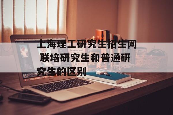 上海理工研究生招生网 联培研究生和普通研究生的区别-第1张图片-