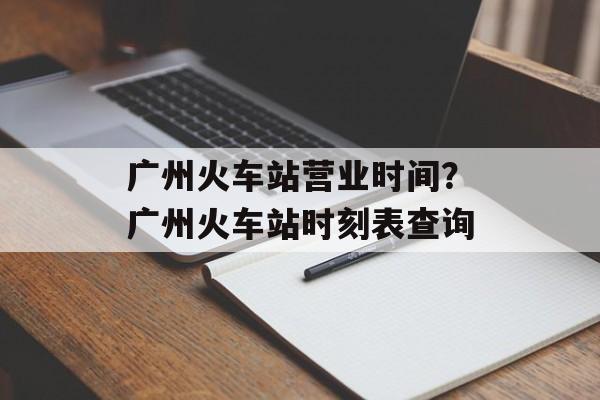 广州火车站营业时间？广州火车站时刻表查询-第1张图片-