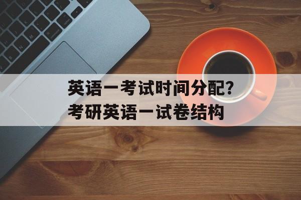 英语一考试时间分配？考研英语一试卷结构-第1张图片-
