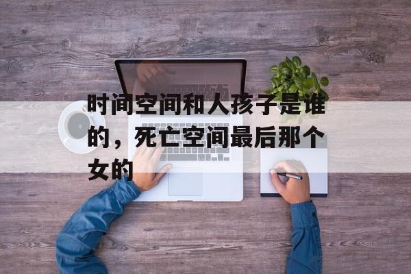 时间空间和人孩子是谁的，死亡空间最后那个女的-第1张图片-