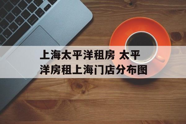 上海太平洋租房 太平洋房租上海门店分布图-第1张图片-
