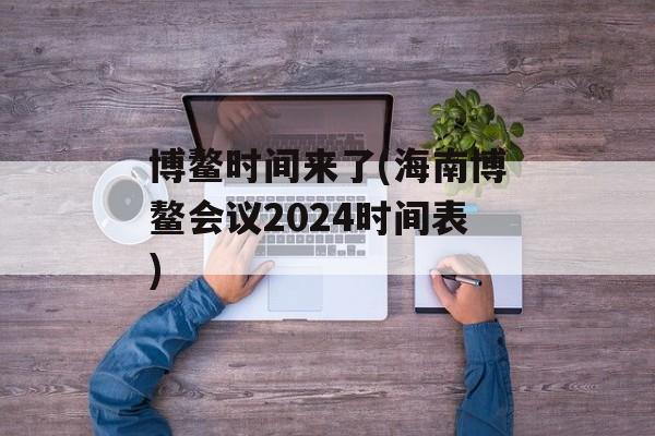 博鳌时间来了(海南博鳌会议2024时间表)-第1张图片-