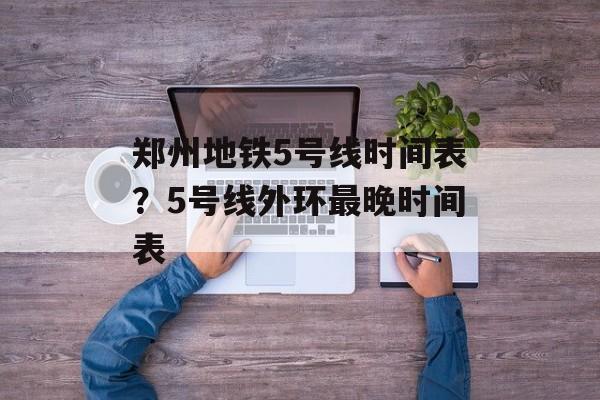 郑州地铁5号线时间表？5号线外环最晚时间表-第1张图片-