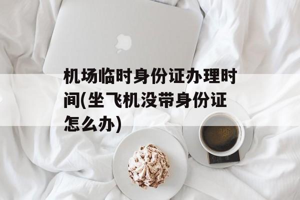 机场临时身份证办理时间(坐飞机没带身份证怎么办)-第1张图片-
