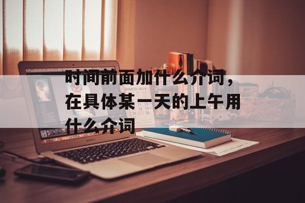 时间前面加什么介词，在具体某一天的上午用什么介词-第1张图片-
