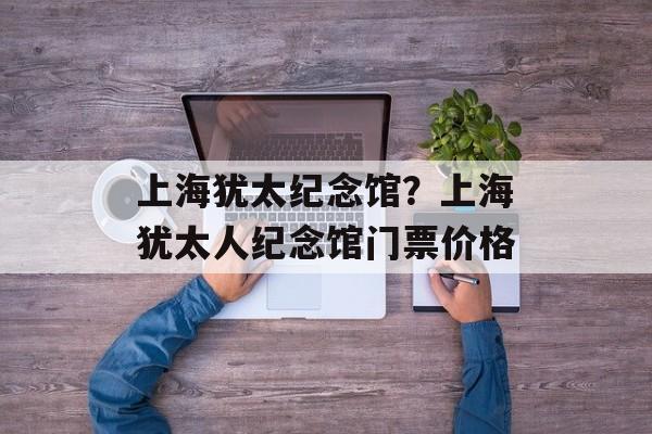 上海犹太纪念馆？上海犹太人纪念馆门票价格-第1张图片-
