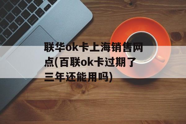 联华ok卡上海销售网点(百联ok卡过期了三年还能用吗)-第1张图片-