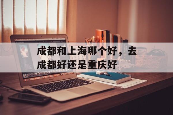成都和上海哪个好，去成都好还是重庆好-第1张图片-