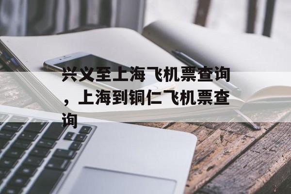 兴义至上海飞机票查询，上海到铜仁飞机票查询-第1张图片-