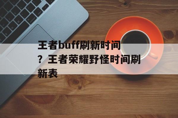 王者buff刷新时间？王者荣耀野怪时间刷新表-第1张图片-
