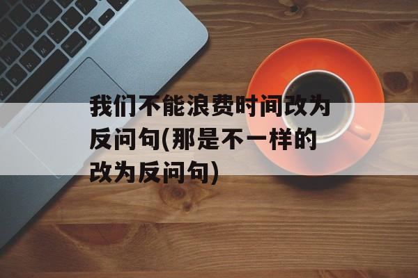 我们不能浪费时间改为反问句(那是不一样的改为反问句)-第1张图片-
