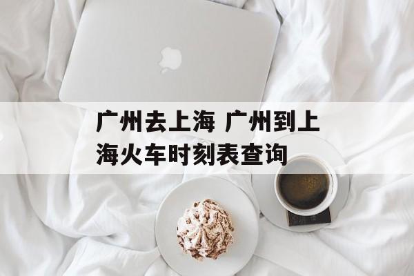 广州去上海 广州到上海火车时刻表查询-第1张图片-